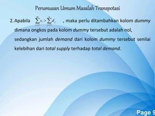 Powerpoint Templates Page 9
2.Apabila , maka perlu ditambahkan kolom dummy
dimana ongkos pada kolom dummy tersebut adalah nol,
sedangkan jumlah demand dari kolom dummy tersebut senilai
kelebihan dari total supply terhadap total demand.
 

n
j
j
m
i
i ds
11
Perumusan UmumMasalah Transpotasi
 