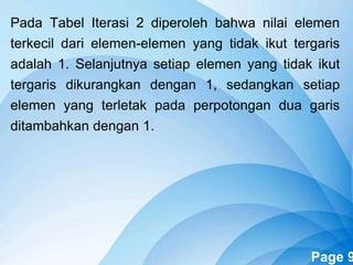 Powerpoint Templates Page 9
Pada Tabel Iterasi 2 diperoleh bahwa nilai elemen
terkecil dari elemen-elemen yang tidak ikut tergaris
adalah 1. Selanjutnya setiap elemen yang tidak ikut
tergaris dikurangkan dengan 1, sedangkan setiap
elemen yang terletak pada perpotongan dua garis
ditambahkan dengan 1.
 