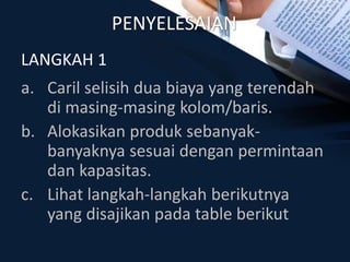 PENYELESAIAN
a. Caril selisih dua biaya yang terendah
di masing-masing kolom/baris.
b. Alokasikan produk sebanyak-
banyaknya sesuai dengan permintaan
dan kapasitas.
c. Lihat langkah-langkah berikutnya
yang disajikan pada table berikut
LANGKAH 1
 