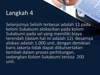 Langkah 4
Selanjutnya Selisih terbesar adalah 12 pada
kolom Sukabumi alokasikan pada kolom
Sukabumi pada sel yang memiliki biaya
terendah (dalam hal ini adalah 12). Besarnya
alokasi adalah 1.000 unit, dengan demikian
baris Jakarta tidak dapat diikutsertakan
kembali dalam proses perhitungan,
sedangkan Kolom Sukabumi tersisa 200
unit.
 