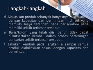 Langkah-langkah
d. Alokasikan produk sebanyak-banyaknya (disesuaikan
dengan kapasitas dan permintaan ) di sel yang
memiliki biaya terendah pada baris/kolom yang
memiliki selisih terbesar tersebut.
e. Baris/kolom yang telah diisi penuh tidak dapat
diikutsertakan kembali dalam proses perhitungan
pencarian selisih terbesar tersebut.
f. Lakukan kembali pada langkah a sampai semua
produk dialokasikan sesuai dengan kapasitas dan
permintaan.
 
