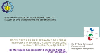 MODEL TREES AS AN ALTERNATIVE TO NEURAL
NETWORKS IN RAINFALL-RUNOFF MODELLING
Lecturer : Dr.techn. Pujo Aji.,S.T.,M.T
By Martheana Kencanawati/Id Students Number :
03111860010003
the 3rd Data Driven and
Computational
Intellegence Assignment
POST GRADUATE PROGRAM CIVIL ENGINEERING DEPT.- ITS
FACULTY OF CIVIL ENVIRONMENTAL AND GEO ENGINEERING