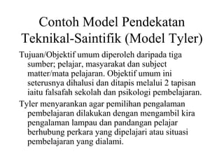 Contoh Model Pendekatan
Teknikal-Saintifik (Model Tyler)
Tujuan/Objektif umum diperoleh daripada tiga
sumber; pelajar, masyarakat dan subject
matter/mata pelajaran. Objektif umum ini
seterusnya dihalusi dan ditapis melalui 2 tapisan
iaitu falsafah sekolah dan psikologi pembelajaran.
Tyler menyarankan agar pemilihan pengalaman
pembelajaran dilakukan dengan mengambil kira
pengalaman lampau dan pandangan pelajar
berhubung perkara yang dipelajari atau situasi
pembelajaran yang dialami.
 