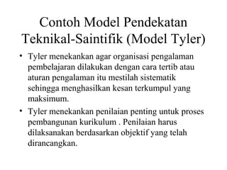 Contoh Model Pendekatan
Teknikal-Saintifik (Model Tyler)
• Tyler menekankan agar organisasi pengalaman
pembelajaran dilakukan dengan cara tertib atau
aturan pengalaman itu mestilah sistematik
sehingga menghasilkan kesan terkumpul yang
maksimum.
• Tyler menekankan penilaian penting untuk proses
pembangunan kurikulum . Penilaian harus
dilaksanakan berdasarkan objektif yang telah
dirancangkan.
 