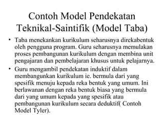 Contoh Model Pendekatan
Teknikal-Saintifik (Model Taba)
• Taba menekankan kurikulum seharusnya direkabentuk
oleh pengguna program. Guru seharusnya memulakan
proses pembangunan kurikulum dengan membina unit
pengajaran dan pembelajaran khusus untuk pelajarnya.
• Guru mengambil pendekatan induktif dalam
membangunkan kurikulum ie. bermula dari yang
spesifik menuju kepada reka bentuk yang umum. Ini
berlawanan dengan reka bentuk biasa yang bermula
dari yang umum kepada yang spesifik atau
pembangunan kurikulum secara deduktif( Contoh
Model Tyler).
 