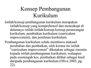 Konsep Pembangunan
Kurikulum
Istilah/konsep pembangunan kurikulum merupakan
istilah/konsep yang komprehensif dan mencakupi di
dalamnya istilah-istilah/konsep-konsep perancangan
kurikulum, pembaikan kurikulum (curriculum
improvement), dan penilaian kurikulum.
Pembangunan kurikulum selalu membawa maksud
perubahan dan pembaikan, oleh kerana itu istilah
“curriculum improvement” dikatakan sebagai sinonim
kepada istilah pembangunan kurikulum, walaupun
pada sesetengah kes, pembaikan dilihat sebagai hasil
daripada pembangunan kurikulum (Oliva 2005, pg.
22).
 