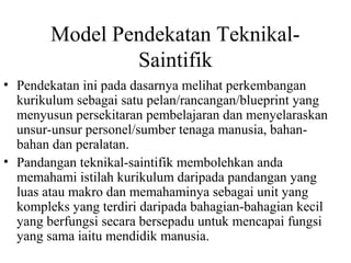 Model Pendekatan Teknikal-
Saintifik
• Pendekatan ini pada dasarnya melihat perkembangan
kurikulum sebagai satu pelan/rancangan/blueprint yang
menyusun persekitaran pembelajaran dan menyelaraskan
unsur-unsur personel/sumber tenaga manusia, bahan-
bahan dan peralatan.
• Pandangan teknikal-saintifik membolehkan anda
memahami istilah kurikulum daripada pandangan yang
luas atau makro dan memahaminya sebagai unit yang
kompleks yang terdiri daripada bahagian-bahagian kecil
yang berfungsi secara bersepadu untuk mencapai fungsi
yang sama iaitu mendidik manusia.
 
