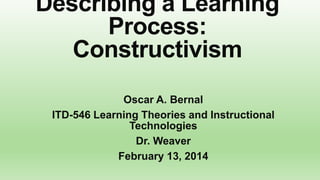 Describing a Learning
Process:
Constructivism
Oscar A. Bernal
ITD-546 Learning Theories and Instructional
Technologies
Dr. Weaver
February 13, 2014

 