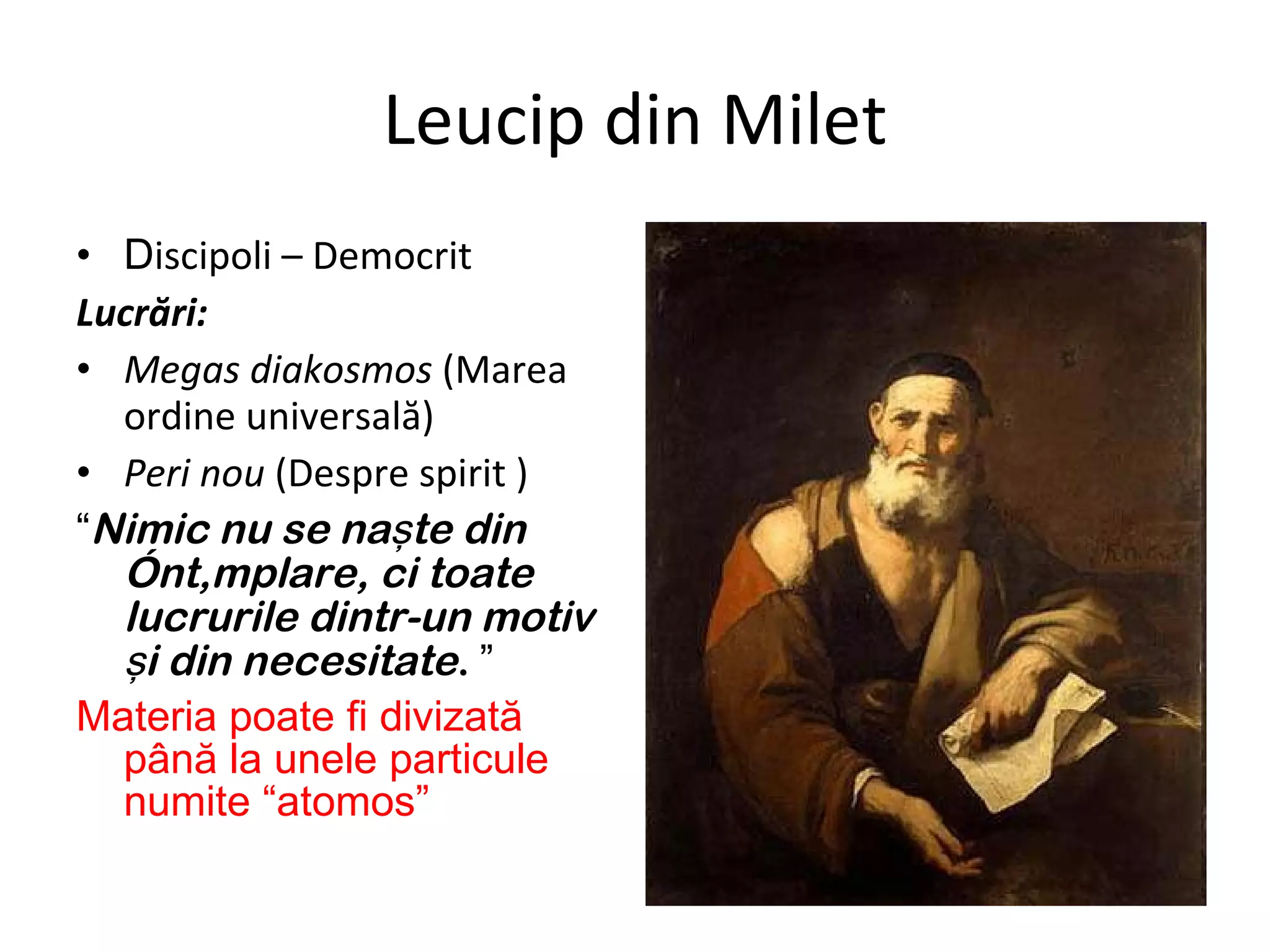 Leucip din Milet D iscipoli – Democrit Lucrări: Megas diakosmos  (Marea ordine universală)  Peri nou  (Despre spirit  ) “ Nimic nu se naşte din întâmplare, ci toate lucrurile dintr-un motiv şi din necesitate .   ” Materia poate fi divizată până la unele particule numite “atomos” 