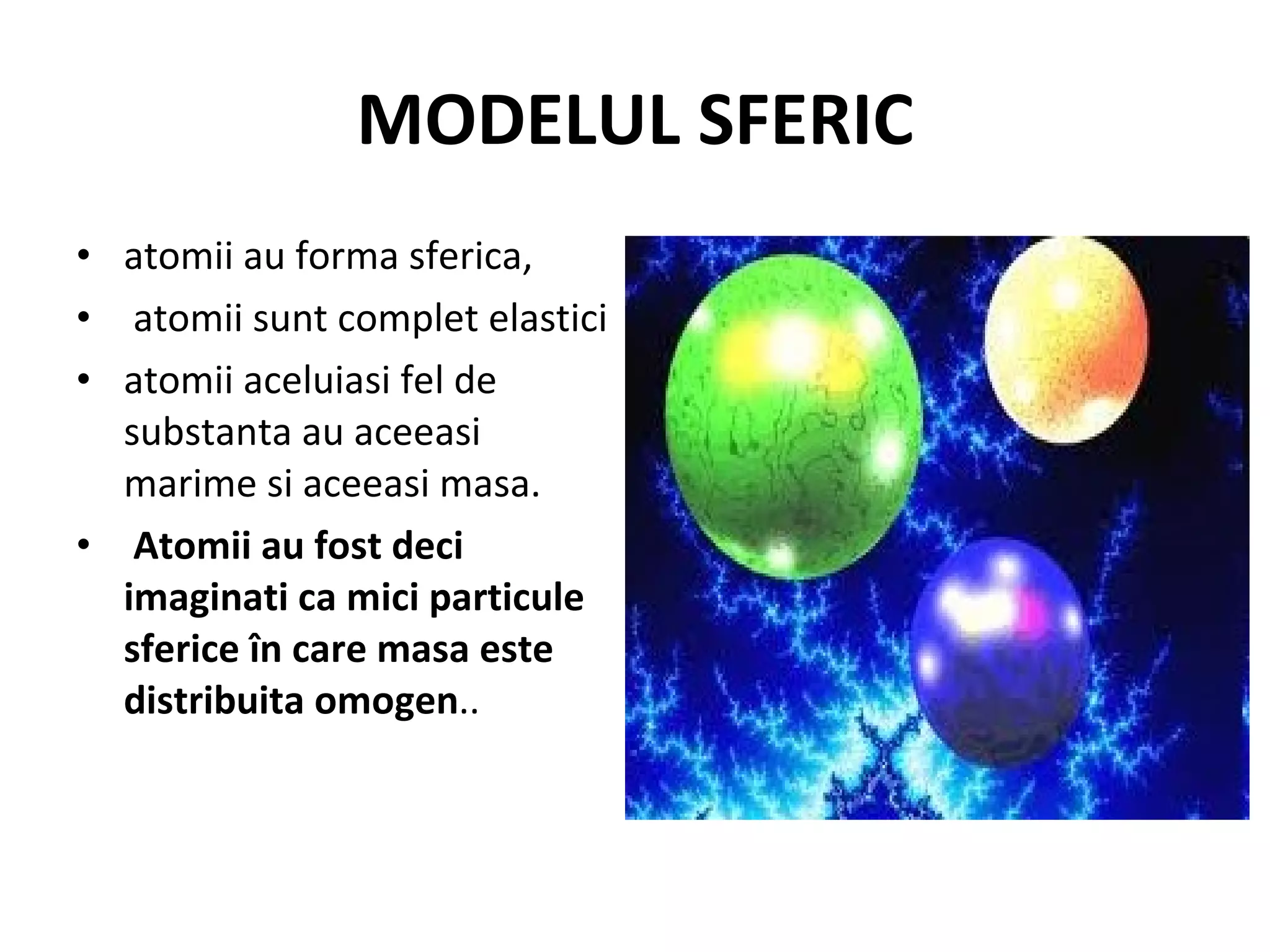 MODELUL SFERIC atomii au forma sferica, atomii sunt complet elastici  atomii aceluiasi fel de substanta au aceeasi marime si aceeasi masa. Atomii au fost deci imaginati ca mici particule sferice în care masa este distribuita omogen ..  