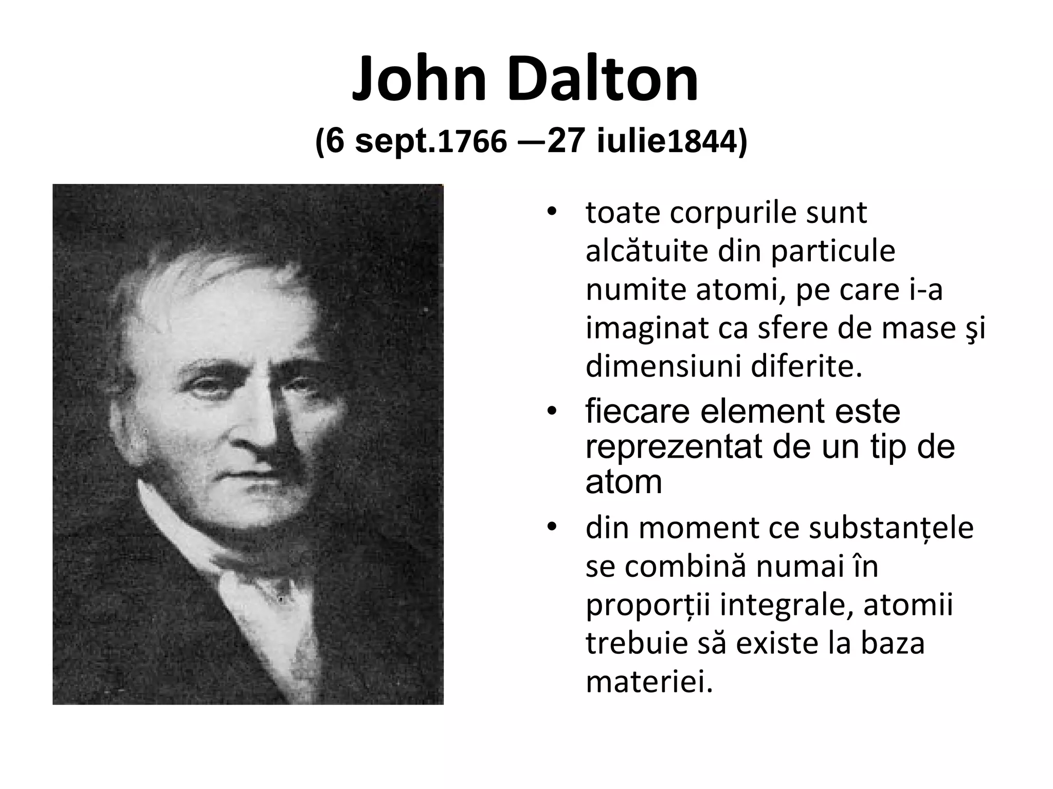 John Dalton   ( 6 sept. 1766 — 27 iulie 1844) toate corpurile sunt alcătuite din particule numite atomi, pe care i-a imaginat ca sfere de mase şi dimensiuni diferite.  fiecare element este reprezentat de un tip de atom din moment ce substanţele se combină numai în proporţii integrale, atomii trebuie să existe la baza materiei.  