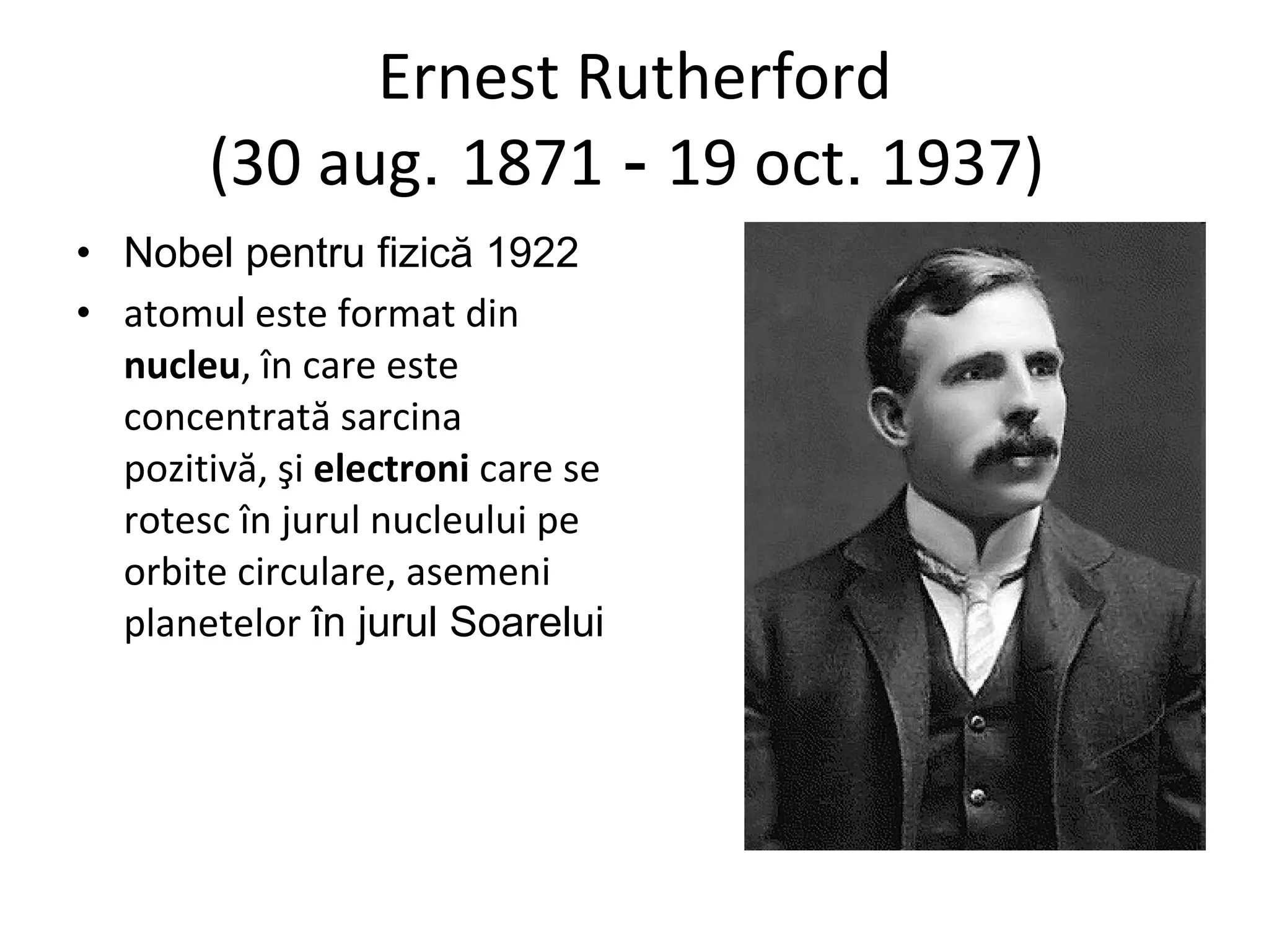 Ernest Rutherford (30 aug .  1871  -  19 oct .  1937)  Nobel pentru fizică 1922 atomu l  este format din  nucleu , în care este concentrată sarcina pozitivă, şi  electroni  care se rotesc în jurul nucleului pe orbite circulare, asemeni planetelor  în jurul Soarelui 