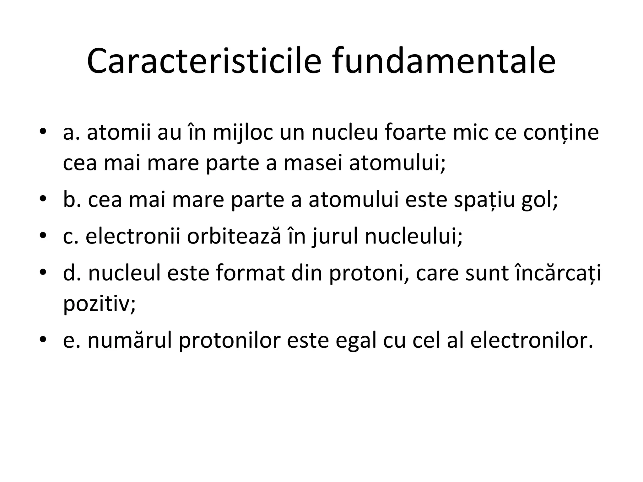 Caracteristicile fundamentale a. atomii au în mijloc un nucleu foarte mic ce conţine cea mai mare parte a masei atomului; b. cea mai mare parte a atomului este spaţiu gol; c. electronii orbitează în jurul nucleului;   d. nucleul este format din protoni, care sunt încărcaţi pozitiv; e. numărul protonilor este egal cu cel al electronilor. 