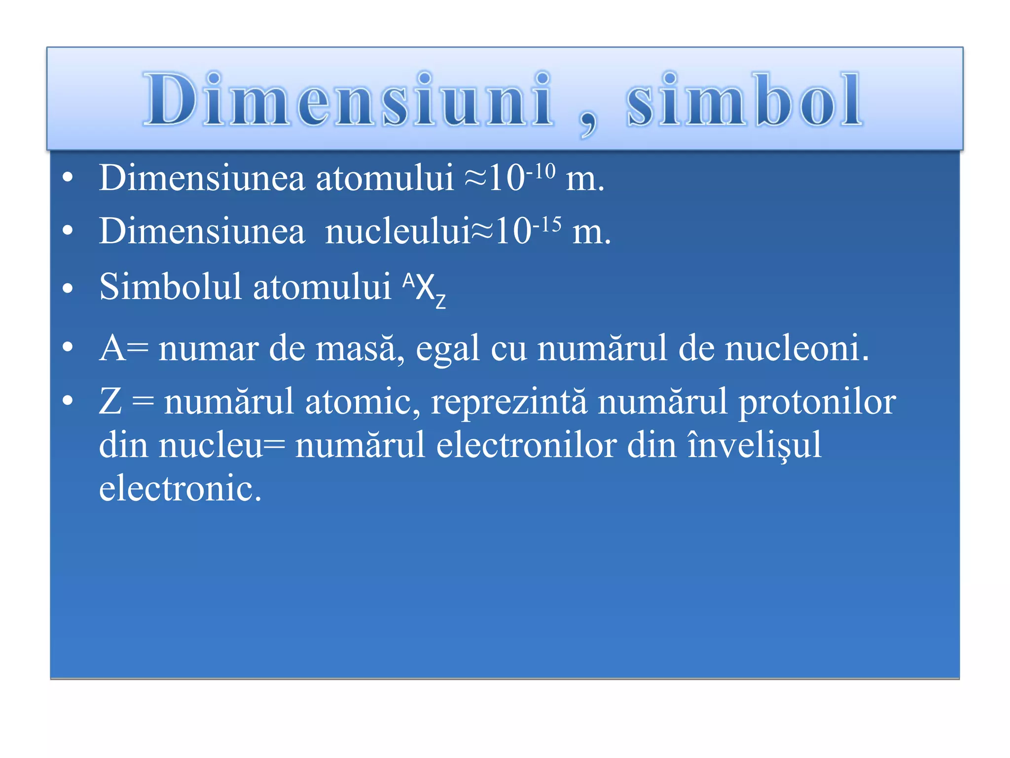Dimensiunea atomului  ≈10 -10  m. Dimensiunea  nucleului≈ 10 -15  m. Simbolul atomului   A X Z A= numar de mas ă ,  egal cu  numărul de n ucleoni .  Z  =   n umărul atomic, reprezintă numărul protonilor din nucleu =  numărul electronilor din învelişul electronic .   