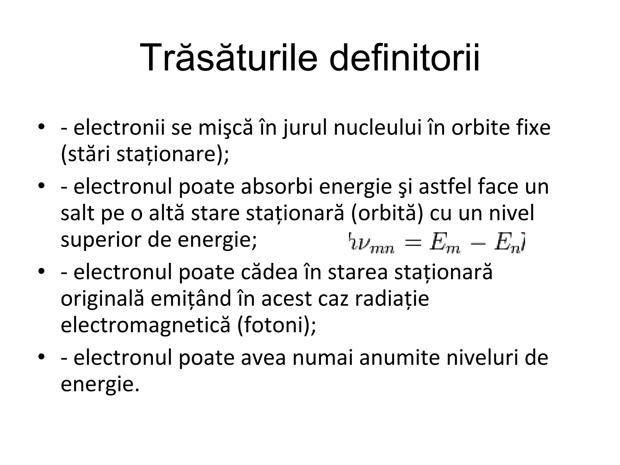 Trăsăturile definitorii - electronii se mişcă în jurul nucleului în orbite fixe (stări staţionare); - electronul poate absorbi energie şi astfel face un salt pe o altă stare staţionară (orbită) cu un nivel superior de energie;   - electronul poate cădea în starea staţionară originală emiţând în acest caz radiaţie electromagnetică (fotoni); - electronul poate avea numai anumite niveluri de energie.  