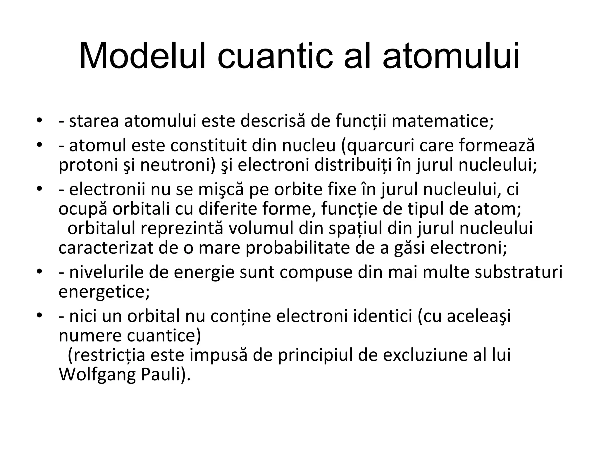 Modelul cuantic al atomului - starea atomului este descrisă de funcţii matematice; - atomul este constituit din nucleu (quarcuri care formează protoni şi neutroni) şi electroni distribuiţi în jurul nucleului; - electronii nu se mişcă pe orbite fixe în jurul nucleului, ci ocupă orbitali cu diferite forme, funcţie de tipul de atom;    orbitalul reprezintă volumul din spaţiul din jurul nucleului caracterizat de o mare probabilitate de a găsi electroni; - nivelurile de energie sunt compuse din mai multe substraturi energetice; - nici un orbital nu conţine electroni identici (cu aceleaşi numere cuantice)    (restricţia este impusă de principiul de excluziune al lui Wolfgang Pauli).  
