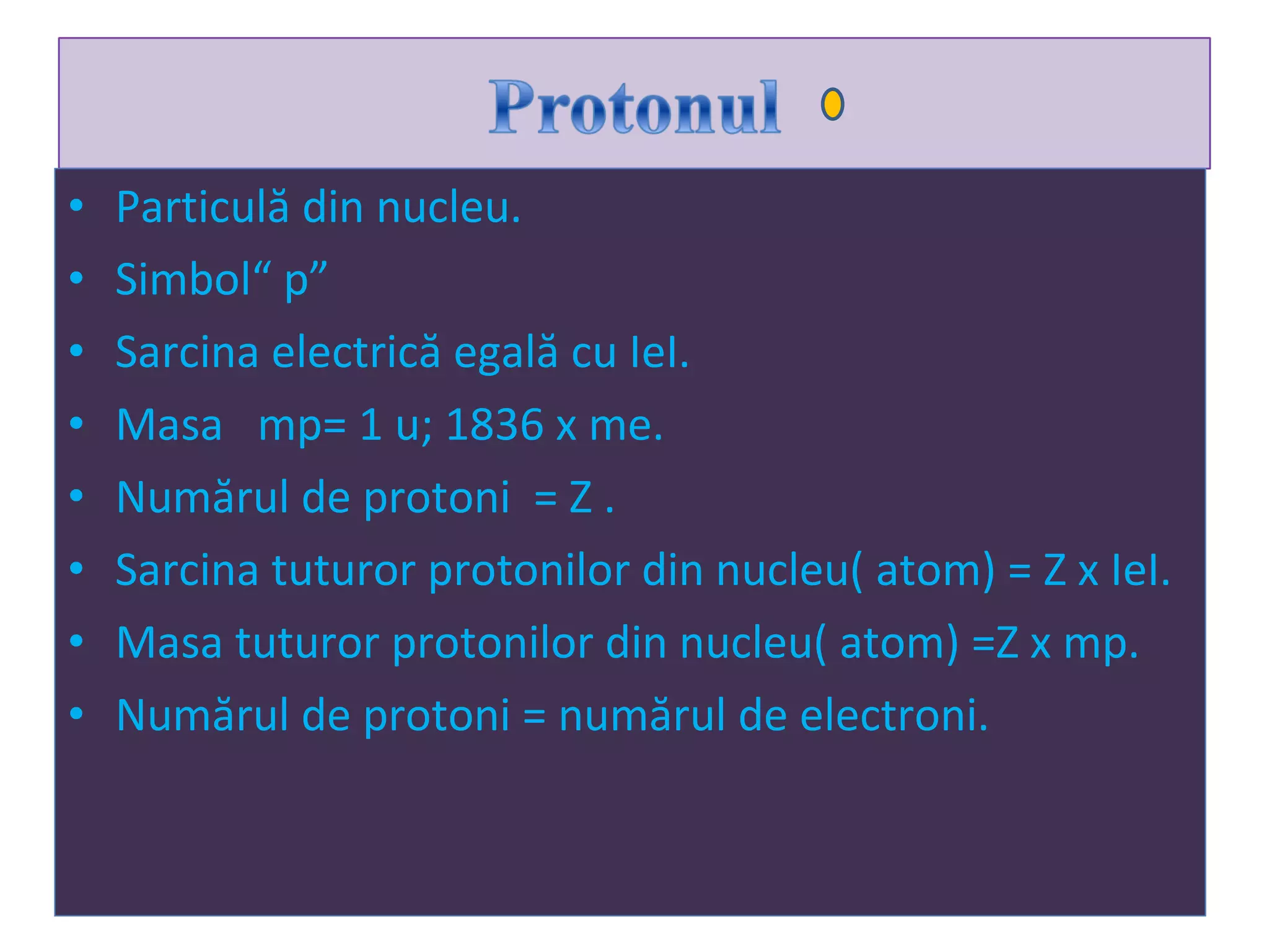 Particul ă din nucleu. Simbol“ p” Sarcina electrică egală cu IeI. Masa  mp=  1 u ;  1836  x me . Num ă rul de protoni  = Z  . Sarcina tuturor protonilor din nucleu( atom) = Z x IeI . Masa tuturor protonilor din nucleu( atom) =Z x mp . Num ă rul de protoni = num ă rul de electroni . 