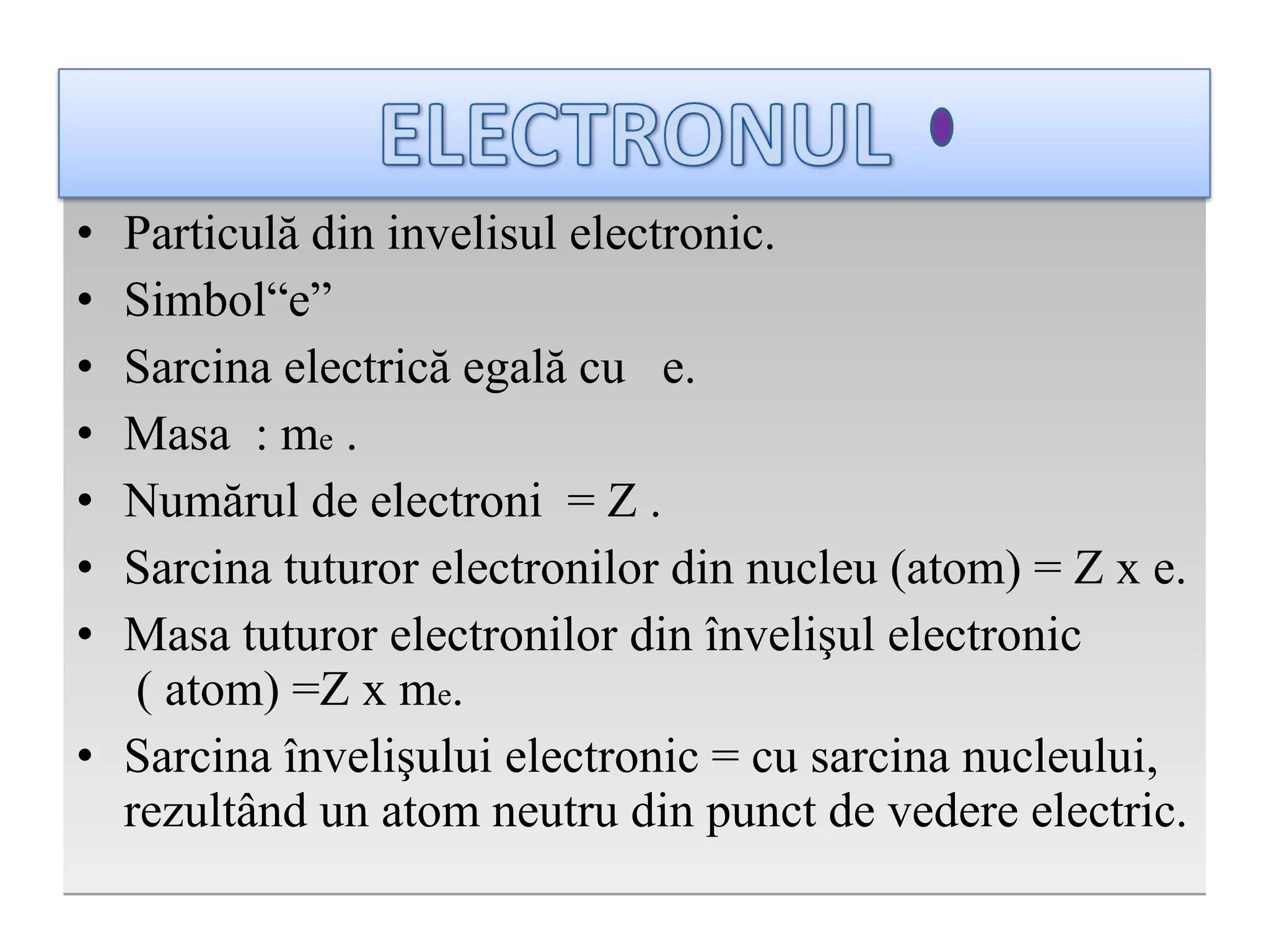 P articul ă din  invelisul electronic . S imbol“e” Sarcina electrică egală cu   e . M asa  : m e   .   N um ă rul de electroni  = Z  . S arcina tuturor electronilor din nucleu   (atom) = Z x e . M asa tuturor electronilor din  învelişul electronic  ( atom) =Z x m e . S arcina învelişului electronic  =  cu sarcina nucleului, rezultând un atom neutru din punct de vedere electric . 