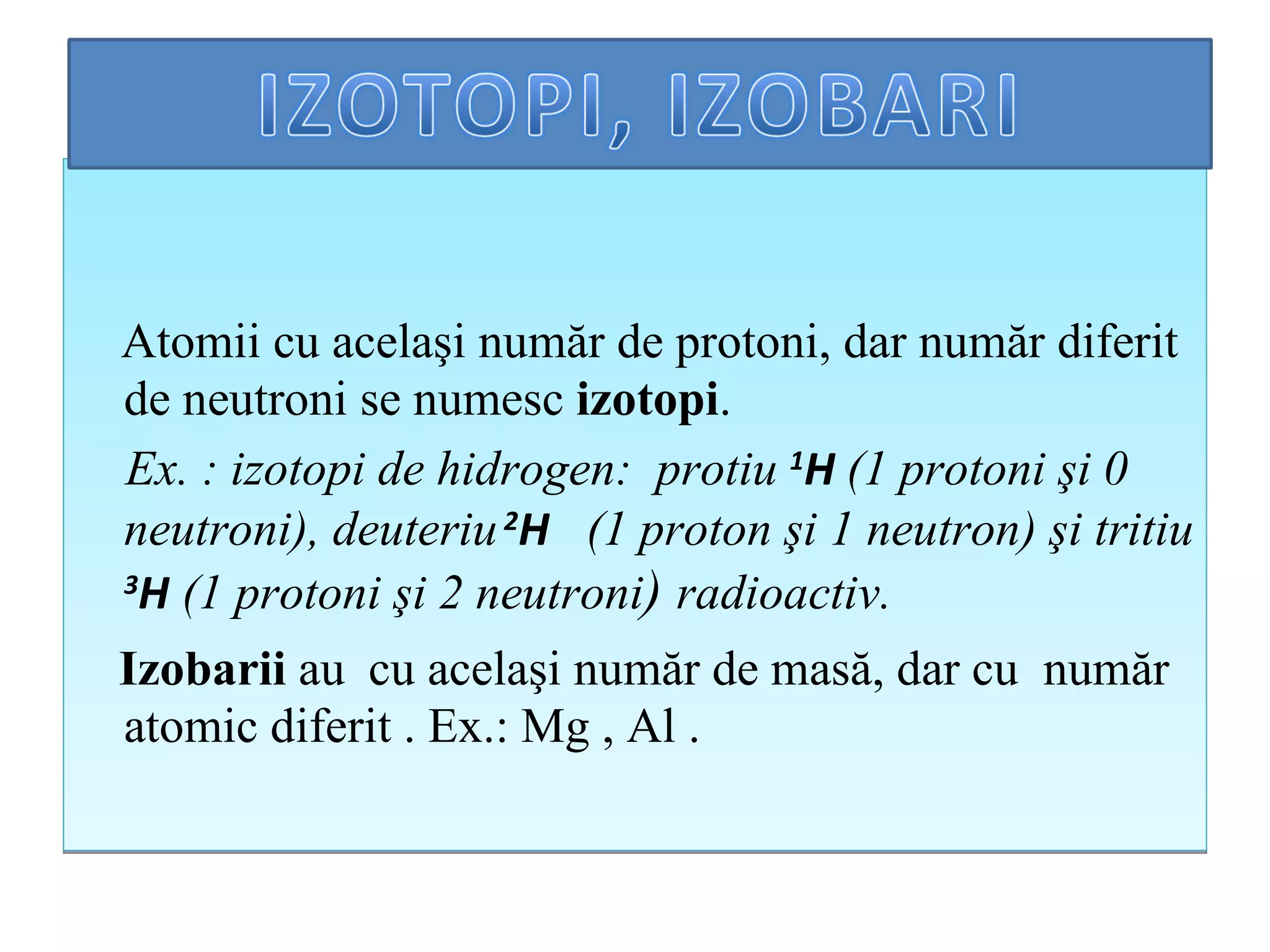 Atom i i  cu acelaşi număr de protoni, dar număr diferit de neutroni se numesc  izotopi .  Ex .   :  izotopi de hidrogen:  protiu   1 H   (1 protoni şi  0  neutroni), deuteriu  2 H   (1 proton şi 1 neutron) şi tritiu  3 H  (1 protoni şi 2 neutroni )   radioactiv. Izobarii  au  cu acelaşi n um ăr de masă, dar cu   n um ăr   atomic diferit  . Ex.:  Mg , Al  . 