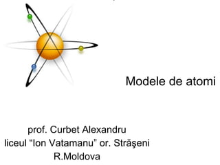 Modele de atomi prof. Curbet Alexandru liceul “Ion Vatamanu” or. Străşeni R.Moldova 