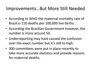 Improvements…But More Still Needed
• According to WHO the maternal mortality rate of
Brazil is 110 deaths per 100,000 live births.
• According the Brazilian Government however, the
number is more around 50.
• Underreporting may have caused the confusion
over the exact number but it’s still to high.
• 300 committees were put in place recently to
take more accurate statistics and provide reasons
for maternal deaths.