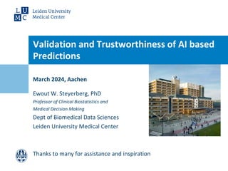 March 2024, Aachen
Validation and Trustworthiness of AI based
Predictions
Ewout W. Steyerberg, PhD
Professor of Clinical Biostatistics and
Medical Decision Making
Dept of Biomedical Data Sciences
Leiden University Medical Center
Thanks to many for assistance and inspiration
 