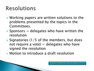  Working papers are written solutions to the
problems presented by the topics in the
Committees.
 Sponsors = delegates who have written the
resolution
 Signatories (1/5 of the members, but does
not require a vote) = delegates who have
signed the resolution
 Motion to introduce a draft resolution
Sample Resolution (go to pages 20-21)
 