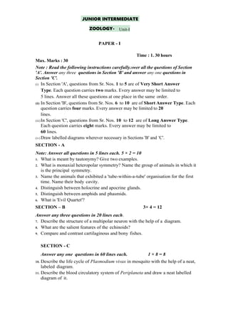 JUNIOR INTERMEDIATE
ZOOLOGY- Unit-I
PAPER - I
Time : 1. 30 hours
Max. Marks : 30
Note : Read the following instructions carefully.swer all the questions of Section
'A'. Answer any three questions in Section 'B' and answer any one questions in
Section 'C'.
(i) In Section 'A', questions from Sr. Nos. 1 to 5 are of Very Short Answer
Type. Each question carries two marks. Every answer may be limited to
5 lines. Answer all these questions at one place in the same order.
(ii) In Section 'B', questions from Sr. Nos. 6 to 10 are of Short Answer Type. Each
question carries four marks. Every answer may be limited to 20
lines.
(iii)In Section 'C', questions from Sr. Nos. 10 to 12 are of Long Answer Type.
Each question carries eight marks. Every answer may be limited to
60 lines.
(iv) Draw labelled diagrams wherever necessary in Sections 'B' and 'C'.
SECTION - A
Note: Answer all questions in 5 lines each. 5 × 2 = 10
1. What is meant by tautonymy? Give two examples.
2. What is monaxial heteropolar symmetry? Name the group of animals in which it
is the principal symmetry.
3. Name the animals that exhibited a 'tube-within-a-tube' organisation for the first
time. Name their body cavity.
4. Distinguish between holocrine and apocrine glands.
5. Distinguish between amphids and phasmids.
6. What is 'Evil Quartet'?
SECTION – B 3× 4 = 12
Answer any three questions in 20 lines each.
7. Describe the structure of a multipolar neuron with the help of a diagram.
8. What are the salient features of the echinoids?
9. Compare and contrast cartilaginous and bony fishes.
SECTION - C
Answer any one questions in 60 lines each. 1 × 8 = 8
10. Describe the life cycle of Plasmodium vivax in mosquito with the help of a neat,
labeled diagram.
11. Describe the blood circulatory system of Periplaneta and draw a neat labelled
diagram of it.
 