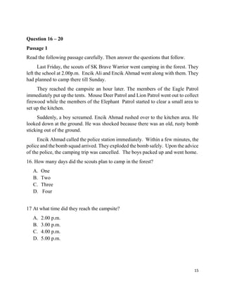 15
Question 16 – 20
Passage 1
Read the following passage carefully. Then answer the questions that follow.
Last Friday, the scouts of SK Brave Warrior went camping in the forest. They
left the school at 2.00p.m. Encik Ali and Encik Ahmad went along with them. They
had planned to camp there till Sunday.
They reached the campsite an hour later. The members of the Eagle Patrol
immediately put up the tents. Mouse Deer Patrol and Lion Patrol went out to collect
firewood while the members of the Elephant Patrol started to clear a small area to
set up the kitchen.
Suddenly, a boy screamed. Encik Ahmad rushed over to the kitchen area. He
looked down at the ground. He was shocked because there was an old, rusty bomb
sticking out of the ground.
Encik Ahmad called the police station immediately. Within a few minutes, the
police and the bomb squad arrived. They exploded the bomb safely. Upon the advice
of the police, the camping trip was cancelled. The boys packed up and went home.
16. How many days did the scouts plan to camp in the forest?
A. One
B. Two
C. Three
D. Four
17 At what time did they reach the campsite?
A. 2.00 p.m.
B. 3.00 p.m.
C. 4.00 p.m.
D. 5.00 p.m.
 