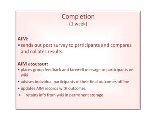 Completion(1 week)AIM:•	sends out post survey to participants and compares and collates resultsAIM assessor:•	places group feedback and farewell message to participants on wiki•	advises individual participants of their final outcomes offline•	updates AIM records with outcomes •	retains info from wiki in permanent storage