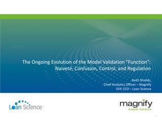 Keith Shields,
Chief Analytics Officer – Magnify
SVP, CCO – Loan Science
The Ongoing Evolution of the Model Validation "Function":
Naiveté, Confusion, Control, and Regulation
1
 