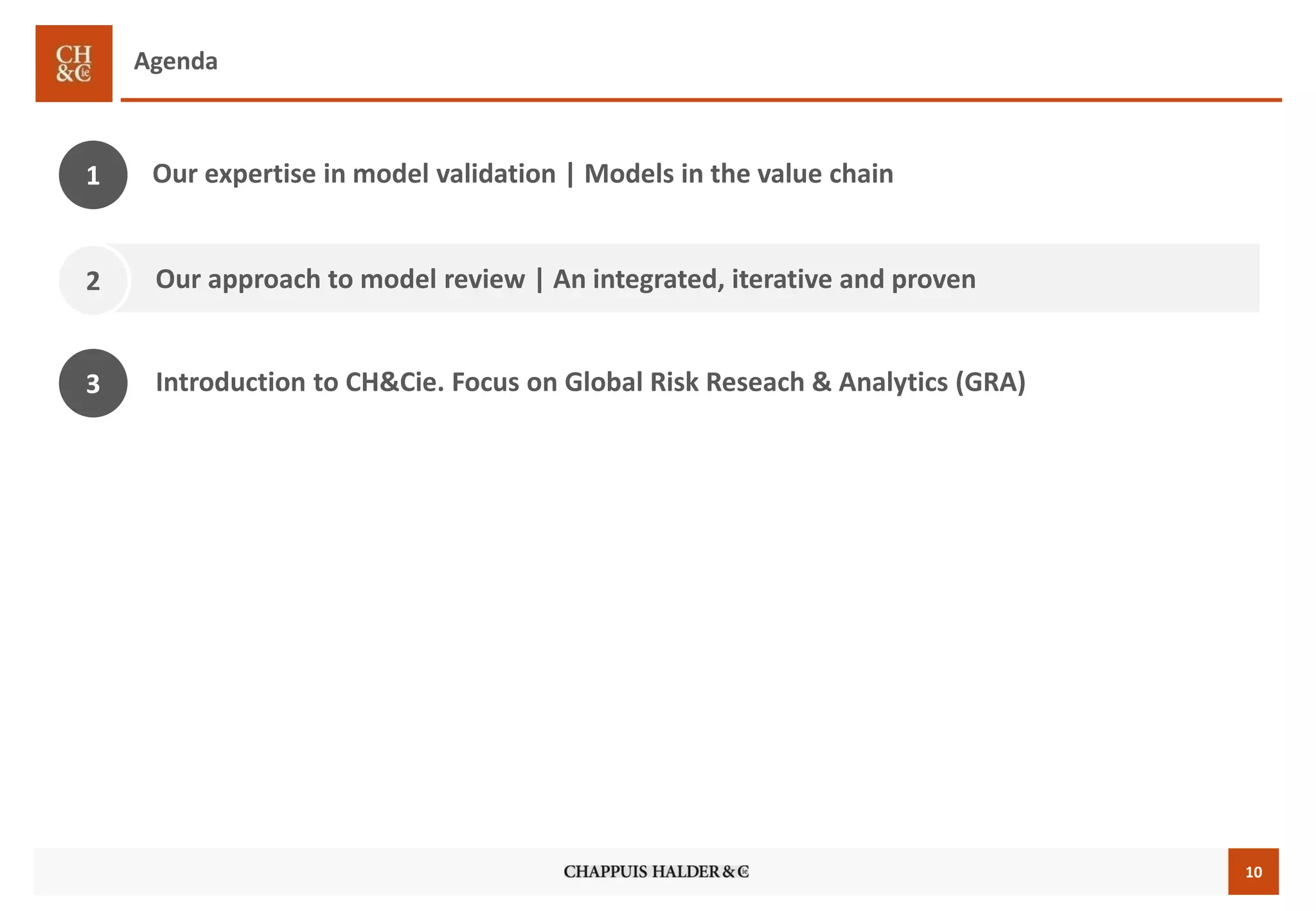 10 
Agenda 
Our approachto model review| An integrated, iterative and proven 
2 
1 
Our expertise in model validation | Modelsin the value chain 
3 
Introduction to CH&Cie. Focus on Global Risk Reseach& Analytics (GRA)  