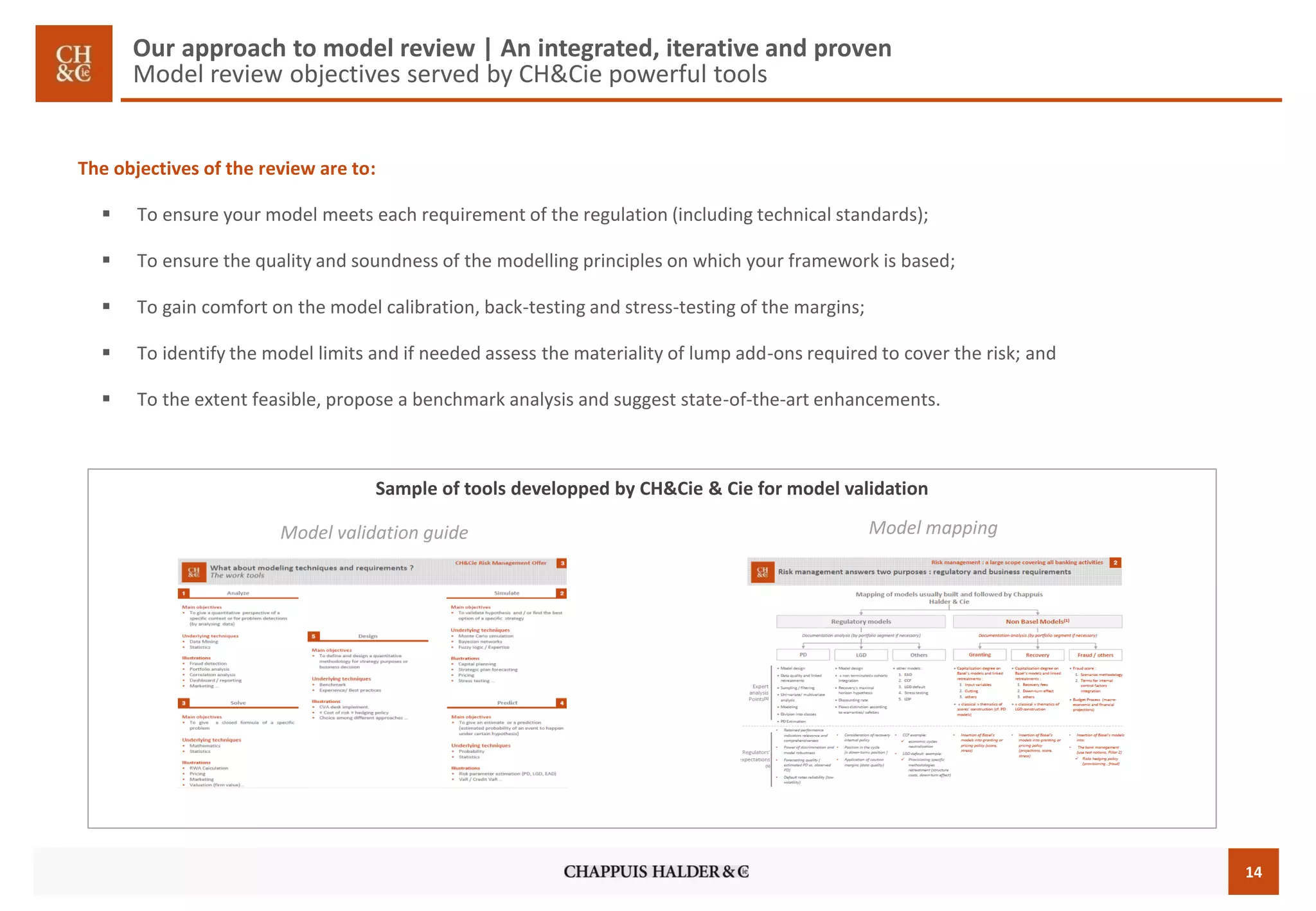 14 
Our approach to model review | An integrated, iterative and proven Model reviewobjectives servedby CH&Cie powerfultools 
The objectives of the review are to: 
To ensure your model meets each requirement of the regulation (including technical standards); 
To ensure the quality and soundness of the modelling principles on which your framework is based; 
To gain comfort on the model calibration, back-testing and stress-testing of the margins; 
To identify the model limits and if needed assess the materiality of lump add-ons required to cover the risk; and 
To the extent feasible, propose a benchmark analysis and suggest state-of-the-art enhancements. 
Model mapping 
Model validation guide 
Sampleof toolsdeveloppedby CH&Cie & Cie for model validation  