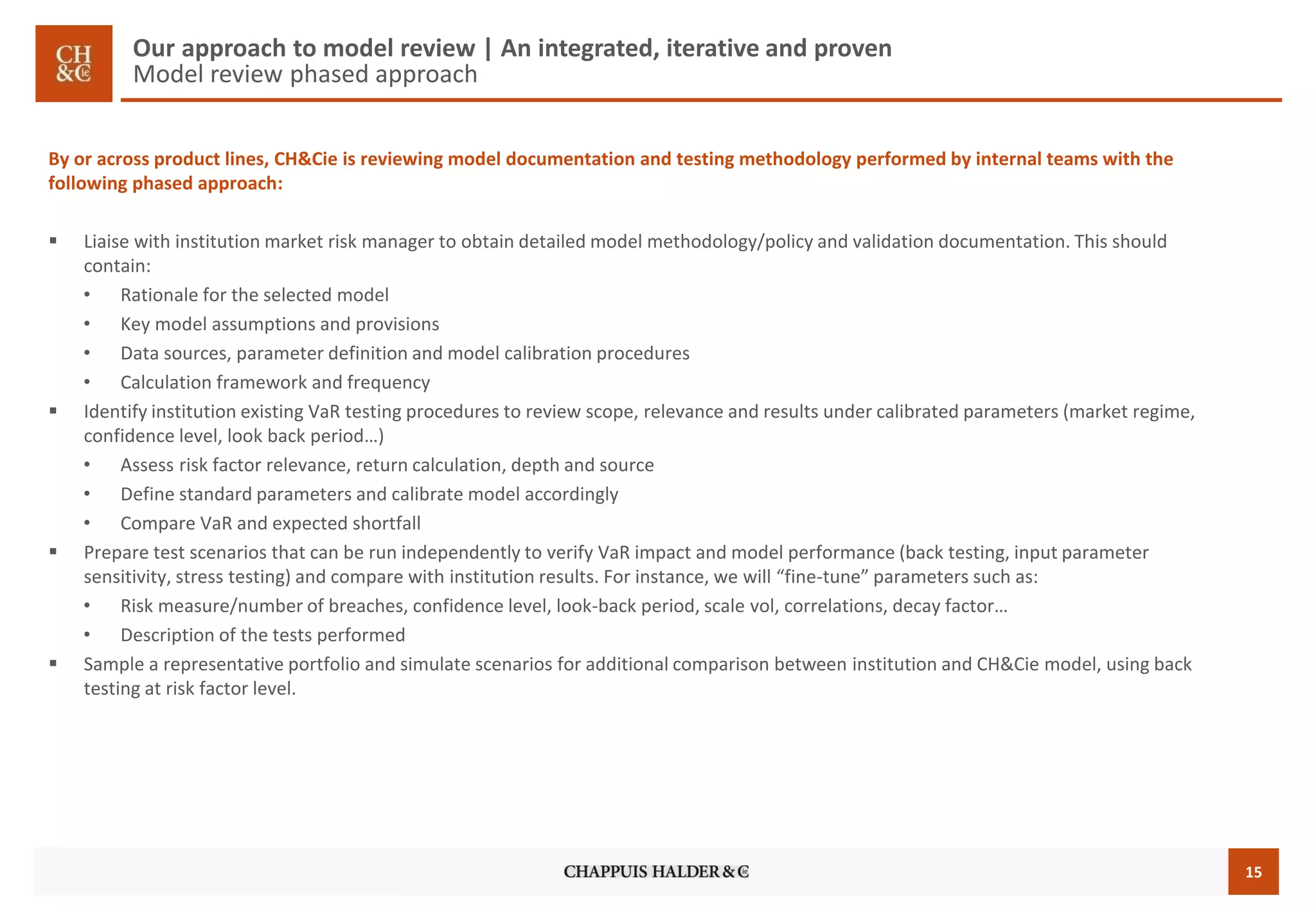 15 
Our approach to model review | An integrated, iterative and proven Model reviewphased approach 
By or across product lines, CH&Cie is reviewing model documentation and testing methodology performed by internal teams with the following phased approach: 
Liaise with institution market risk manager to obtain detailed model methodology/policy and validation documentation. This should contain: 
•Rationale for the selected model 
•Key model assumptions and provisions 
•Data sources, parameter definition and model calibration procedures 
•Calculation framework and frequency 
Identify institution existing VaRtesting procedures to review scope, relevance and results under calibrated parameters (market regime, confidence level, look back period…) 
•Assess risk factor relevance, return calculation, depth and source 
•Define standard parameters and calibrate model accordingly 
•Compare VaRand expected shortfall 
Prepare test scenarios that can be run independently to verify VaRimpact and model performance (back testing, input parameter sensitivity, stress testing) and compare with institution results. For instance, we will “fine-tune” parameters such as: 
•Risk measure/number of breaches, confidence level, look-back period, scale vol, correlations, decay factor… 
•Description of the tests performed 
Sample a representative portfolio and simulate scenarios for additional comparison between institution and CH&Cie model, using back testing at risk factor level.  