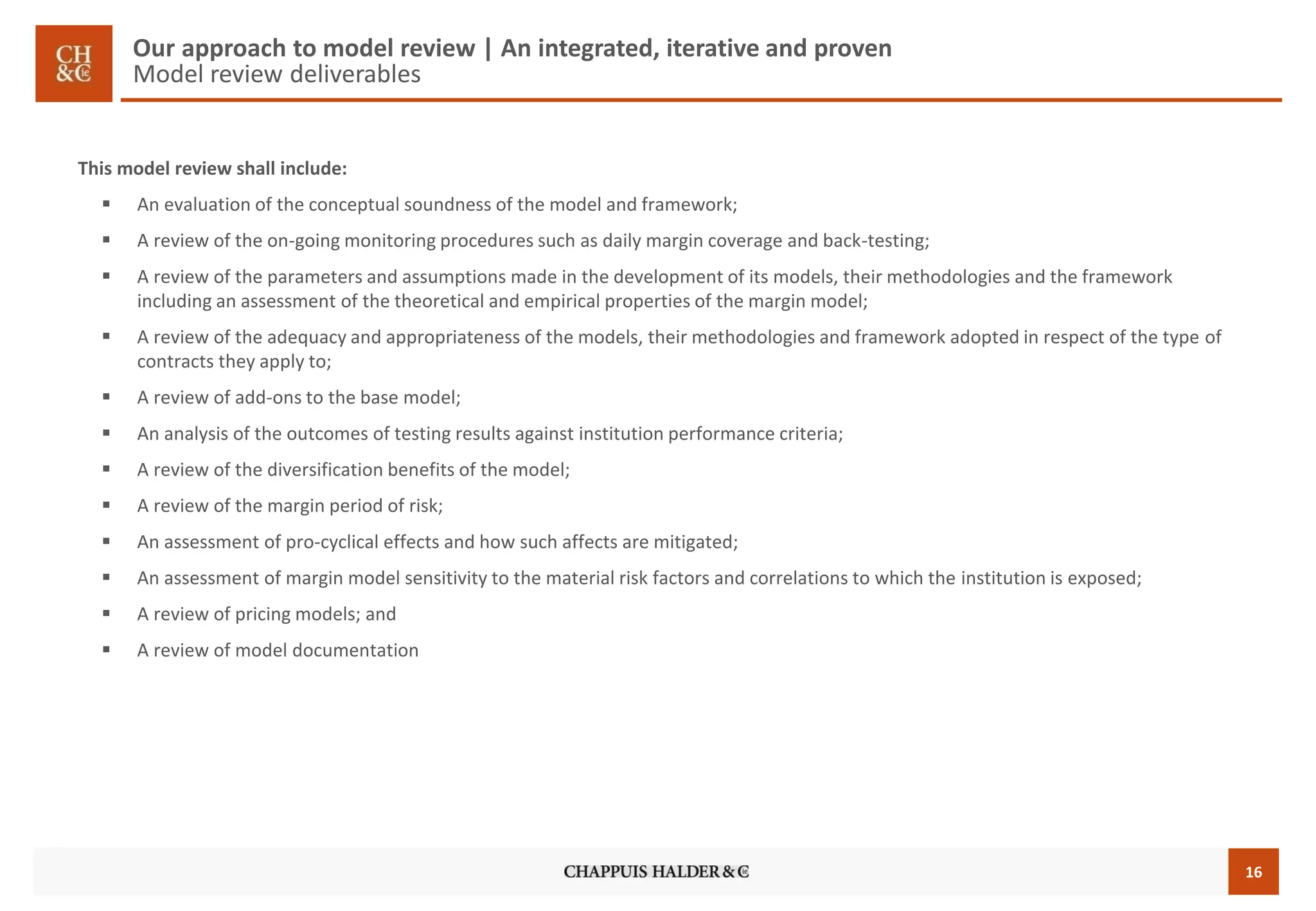 16 
Our approach to model review | An integrated, iterative and proven Model reviewdeliverables 
This model review shall include: 
An evaluation of the conceptual soundness of the model and framework; 
A review of the on-going monitoring procedures such as daily margin coverage and back-testing; 
A review of the parameters and assumptions made in the development of its models, their methodologies and the framework including an assessment of the theoretical and empirical properties of the margin model; 
A review of the adequacy and appropriateness of the models, their methodologies and framework adopted in respect of the type of contracts they apply to; 
A review of add-ons to the base model; 
An analysis of the outcomes of testing results against institution performance criteria; 
A review of the diversification benefits of the model; 
A review of the margin period of risk; 
An assessment of pro-cyclical effects and how such affects are mitigated; 
An assessment of margin model sensitivity to the material risk factors and correlations to which the institution is exposed; 
A review of pricing models; and 
A review of model documentation  