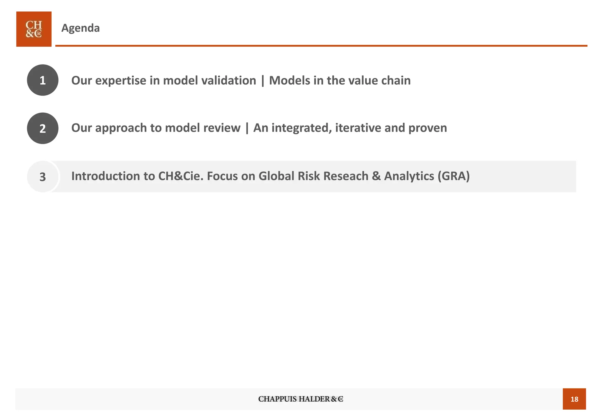 18 
Agenda 
Our expertise in model validation | Models in the value chain 
1 
3 
Introduction to CH&Cie. Focus on Global Risk Reseach & Analytics (GRA) 
Our approach to model review | An integrated, iterative and proven 
2  