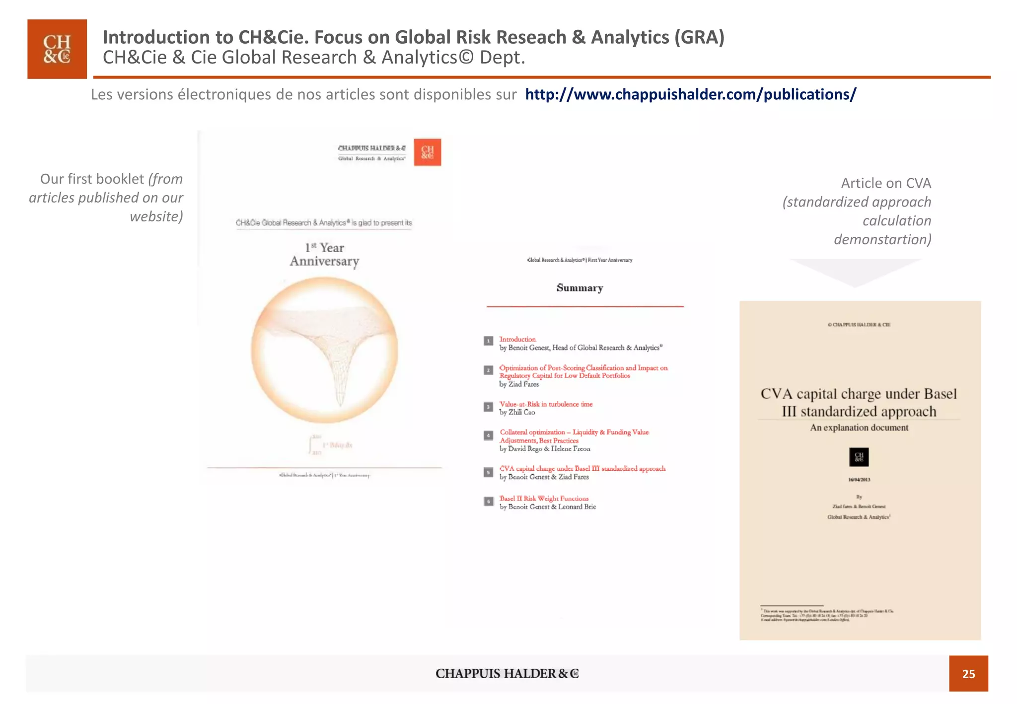 25 
Our first booklet(fromarticles publishedon ourwebsite) 
Lesversionsélectroniquesdenosarticlessontdisponiblessurhttp://www.chappuishalder.com/publications/ 
Article on CVA (standardizedapproachcalculationdemonstartion) 
Introduction to CH&Cie. Focus on Global Risk Reseach& Analytics (GRA) CH&Cie & CieGlobal Research & Analytics© Dept.  