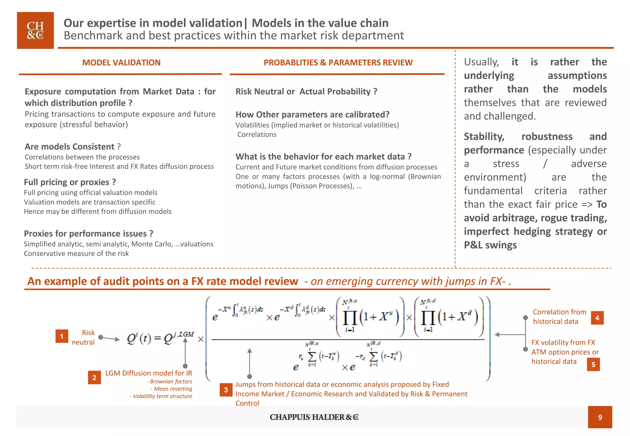 9 
MODEL VALIDATION 
PROBABLITIES & PARAMETERS REVIEW 
An example of audit points on a FX rate model review -on emerging currency with jumps in FX-. 
ExposurecomputationfromMarketData:forwhichdistributionprofile? 
Pricingtransactionstocomputeexposureandfutureexposure(stressfulbehavior) 
AremodelsConsistent? 
Correlationsbetweentheprocesses 
Shorttermrisk-freeInterestandFXRatesdiffusionprocess 
RiskNeutralorActualProbability? 
HowOtherparametersarecalibrated? 
Volatilities(impliedmarketorhistoricalvolatilities) 
Correlations 
Whatisthebehaviorforeachmarketdata? 
CurrentandFuturemarketconditionsfromdiffusionprocesses 
Oneormanyfactorsprocesses(withalog-normal(Brownianmotions),Jumps(PoissonProcesses),… 
Full pricingor proxies? 
Full pricing using official valuation models 
Valuation models are transaction specific 
Hence may be different from diffusion models 
Proxies for performance issues ? 
Simplified analytic, semi analytic, Monte Carlo, …valuations 
Conservative measure of the risk 
Riskneutral 
LGM Diffusion model for IR 
-Brownianfactors 
-Meanreverting 
-Volatilitytermstructure 
FX volatility from FX ATM option prices or historical data 
Correlation from historical data 
Jumpsfromhistoricaldata or economicanalysisproposed by Fixed Income Market / Economic Research and Validated by Risk & Permanent Control 
1 
2 
4 
5 
3 
Usually,itisrathertheunderlyingassumptionsratherthanthemodelsthemselvesthatarereviewedandchallenged. 
Stability,robustnessandperformance(especiallyunderastress/adverseenvironment)arethefundamentalcriteriaratherthantheexactfairprice=>Toavoidarbitrage,roguetrading, imperfecthedgingstrategyorP&Lswings 
Our expertise in model validation| Models in the value chainBenchmark and best practices within the market risk department  