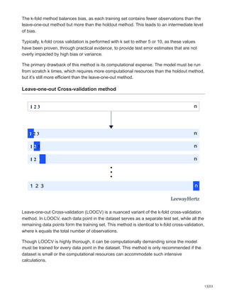 13/23
The k-fold method balances bias, as each training set contains fewer observations than the
leave-one-out method but more than the holdout method. This leads to an intermediate level
of bias.
Typically, k-fold cross validation is performed with k set to either 5 or 10, as these values
have been proven, through practical evidence, to provide test error estimates that are not
overly impacted by high bias or variance.
The primary drawback of this method is its computational expense. The model must be run
from scratch k times, which requires more computational resources than the holdout method,
but it’s still more efficient than the leave-one-out method.
Leave-one-out Cross-validation method
1 2 3
1 2 3
1 2 3
1 2 3
LeewayHertz
Leave-one-out Cross-validation (LOOCV) is a nuanced variant of the k-fold cross-validation
method. In LOOCV, each data point in the dataset serves as a separate test set, while all the
remaining data points form the training set. This method is identical to k-fold cross-validation,
where k equals the total number of observations.
Though LOOCV is highly thorough, it can be computationally demanding since the model
must be trained for every data point in the dataset. This method is only recommended if the
dataset is small or the computational resources can accommodate such intensive
calculations.
 
