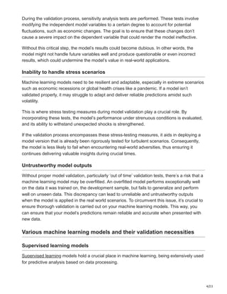 4/23
During the validation process, sensitivity analysis tests are performed. These tests involve
modifying the independent model variables to a certain degree to account for potential
fluctuations, such as economic changes. The goal is to ensure that these changes don’t
cause a severe impact on the dependent variable that could render the model ineffective.
Without this critical step, the model’s results could become dubious. In other words, the
model might not handle future variables well and produce questionable or even incorrect
results, which could undermine the model’s value in real-world applications.
Inability to handle stress scenarios
Machine learning models need to be resilient and adaptable, especially in extreme scenarios
such as economic recessions or global health crises like a pandemic. If a model isn’t
validated properly, it may struggle to adapt and deliver reliable predictions amidst such
volatility.
This is where stress testing measures during model validation play a crucial role. By
incorporating these tests, the model’s performance under strenuous conditions is evaluated,
and its ability to withstand unexpected shocks is strengthened.
If the validation process encompasses these stress-testing measures, it aids in deploying a
model version that is already been rigorously tested for turbulent scenarios. Consequently,
the model is less likely to fail when encountering real-world adversities, thus ensuring it
continues delivering valuable insights during crucial times.
Untrustworthy model outputs
Without proper model validation, particularly ‘out of time’ validation tests, there’s a risk that a
machine learning model may be overfitted. An overfitted model performs exceptionally well
on the data it was trained on, the development sample, but fails to generalize and perform
well on unseen data. This discrepancy can lead to unreliable and untrustworthy outputs
when the model is applied in the real world scenarios. To circumvent this issue, it’s crucial to
ensure thorough validation is carried out on your machine learning models. This way, you
can ensure that your model’s predictions remain reliable and accurate when presented with
new data.
Various machine learning models and their validation necessities
Supervised learning models
Supervised learning models hold a crucial place in machine learning, being extensively used
for predictive analysis based on data processing.
 