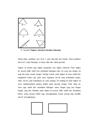 3. Level 2. Tingkat Abstraksi (Deduksi Informal)
Objek-objek pemikiran dari level 2 yaitu sifat-sifat dari bentuk. Hasil pemikiran
dari level 2 yaitu hubungan di antara sifat-sifat objek geometri.
Tingkat ini disebut juga tingkat pengurutan atau tingkat relasional. Pada tingkat
ini, peserta didik sudah bisa memahami hubungan antar ciri yang satu dengan ciri
yang lain pada sesuatu bangun. Sebagai contoh, pada tingkat ini siswa sudah bisa
mengatakan bahwa jika pada suatu segiempat sisi-sisi yang berhadapan sejajar,
maka sisi-sisi yang berhadapan itu sama panjang. Di samping itu pada tingkat ini
siswa sudahmemahami pelunya definisi untuk tiap-tiap bangun. Pada tahap ini,
siswa juga sudah bisa memahami hubungan antara bangun yang satu dengan
bangun yang lain. Misalnya pada tingkat ini peserta didik sudah bisa memahami
bahwa setiap persegi adalah juga persegipanjang, karena persegi juga memiliki
ciri-ciri persegipanjang.
 