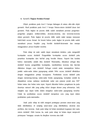 4. Level 3. Tingkat Deduksi Formal
Objek pemikiran pada level 3 berupa hubungan di antara sifat-sifat objek
geometri. Hasil pemikiran pada level 3 berupa Sistem-sistem deduktif dasar dari
geometri. Pada tingkat ini peserta didik sudah memahami perenan pengertian-
pengertian pangkal, definisi-definisi, aksioma-aksioma, dan terorema-teorema
dalam geometri. Pada tingkat ini peserta didik sudah mulai mampu menyusun
bukti-bukti secara formal. Ini berarti bahwa pada tingkat ini peserta didik sudah
memahami proses berpikir yang bersifat deduktif-aksiomatis dan mampu
menggunakan proses berpikir tersebut.
Pada tahap ini anak sudah dapat memahami deduksi, yaitu mengambil
kesimpulan secara deduktif. Pengambilan kesimpulan secara deduktif yaitu
penarikan kesimpulan dari hal-hal yang bersifat khusus. Seperti kita ketahui
bahwa matematika adalah ilmu deduktif. Matematika, dikatakan sebagai ilmu
deduktif karena pengambilan kesimpulan, membuktikan teorema dan lain-lain
dilakukan dengan cara deduktif. Sebagai contoh untuk menunjukkan bahwa
jumlah sudut-sudut dalam jajargenjang adalah 360o secara deduktif dibuktikan
dengan menggunakan prinsip kesejajaran. Pembuktian secara induktif yaitu
dengan memotong-motong sudut-sudut benda jajargenjang, kemudian setelah itu
ditunjukkan semua sudutnya membentuk sudut satu putaran penuh atau 360°
belum tuntas dan belum tentu tepat. Seperti diketahui bahwa pengukuran itu pada
dasarnya mencari nilai yang paling dekat dengan ukuran yang sebenarnya. Jadi,
mungkin saja dapat keliru dalam mengukur sudut-sudut jajargenjang tersebut.
Untuk itu pembuktian secara deduktif merupakan cara yang tepat dalam
pembuktian pada matematika.
Anak pada tahap ini telah mengerti pentingnya peranan unsur-unsur yang
tidak didefinisikan, di samping unsur-unsur yang didefinisikan, aksioma atau
problem, dan teorema. Anak pada tahap ini belum memahami kegunaan dari suatu
sistem deduktif. Oleh karena itu, anak pada tahap ini belum dapat menjawab
pertanyaan “mengapa sesuatu itu disajikan teorema atau dalil
 