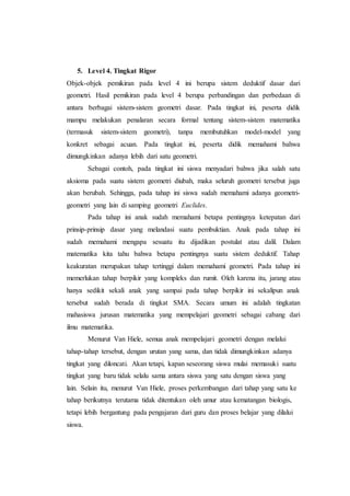 5. Level 4. Tingkat Rigor
Objek-objek pemikiran pada level 4 ini berupa sistem deduktif dasar dari
geometri. Hasil pemikiran pada level 4 berupa perbandingan dan perbedaan di
antara berbagai sistem-sistem geometri dasar. Pada tingkat ini, peserta didik
mampu melakukan penalaran secara formal tentang sistem-sistem matematika
(termasuk sistem-sistem geometri), tanpa membutuhkan model-model yang
konkret sebagai acuan. Pada tingkat ini, peserta didik memahami bahwa
dimungkinkan adanya lebih dari satu geometri.
Sebagai contoh, pada tingkat ini siswa menyadari bahwa jika salah satu
aksioma pada suatu sistem geometri diubah, maka seluruh geometri tersebut juga
akan berubah. Sehingga, pada tahap ini siswa sudah memahami adanya geometri-
geometri yang lain di samping geometri Euclides.
Pada tahap ini anak sudah memahami betapa pentingnya ketepatan dari
prinsip-prinsip dasar yang melandasi suatu pembuktian. Anak pada tahap ini
sudah memahami mengapa sesuatu itu dijadikan postulat atau dalil. Dalam
matematika kita tahu bahwa betapa pentingnya suatu sistem deduktif. Tahap
keakuratan merupakan tahap tertinggi dalam memahami geometri. Pada tahap ini
memerlukan tahap berpikir yang kompleks dan rumit. Oleh karena itu, jarang atau
hanya sedikit sekali anak yang sampai pada tahap berpikir ini sekalipun anak
tersebut sudah berada di tingkat SMA. Secara umum ini adalah tingkatan
mahasiswa jurusan matematika yang mempelajari geometri sebagai cabang dari
ilmu matematika.
Menurut Van Hiele, semua anak mempelajari geometri dengan melalui
tahap-tahap tersebut, dengan urutan yang sama, dan tidak dimungkinkan adanya
tingkat yang diloncati. Akan tetapi, kapan seseorang siswa mulai memasuki suatu
tingkat yang baru tidak selalu sama antara siswa yang satu dengan siswa yang
lain. Selain itu, menurut Van Hiele, proses perkembangan dari tahap yang satu ke
tahap berikutnya terutama tidak ditentukan oleh umur atau kematangan biologis,
tetapi lebih bergantung pada pengajaran dari guru dan proses belajar yang dilalui
siswa.
 