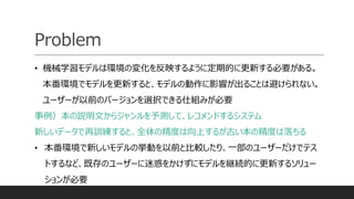 Problem
• 機械学習モデルは環境の変化を反映するように定期的に更新する必要がある。
本番環境でモデルを更新すると、モデルの動作に影響が出ることは避けられない。
ユーザーが以前のバージョンを選択できる仕組みが必要
事例）本の説明文からジャンルを予測して、レコメンドするシステム
新しいデータで再訓練すると、全体の精度は向上するが古い本の精度は落ちる
• 本番環境で新しいモデルの挙動を以前と比較したり、一部のユーザーだけでテス
トするなど、既存のユーザーに迷惑をかけずにモデルを継続的に更新するソリュー
ションが必要
 
