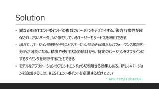 Solution
• 異なるRESTエンドポイント*の複数のバージョンをデプロイする。後方互換性が確
保され、古いバージョンに依存しているユーザーもサービスを利用できる
• 加えて、バージョン管理を行うことでバージョン間のきめ細かなパフォーマンス監視や
分析が可能になる。精度や使用状況の統計から、特定のバージョンをオフラインに
するタイミングを判断することもできる
• モデルをアプリケーションのフロントエンドから切り離せる効果もある。新しいバージョ
ンを追加するには、RESTエンドポイントを変更するだけでよい
* APIにアクセスするためのURL
 