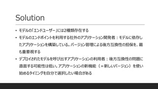 Solution
• モデルの「エンドユーザー」には2種類存在する
• モデルのエンドポイントを利用する社外のアプリケーション開発者：モデルに依存し
たアプリケーションを構築している。バージョン管理による後方互換性の担保を、最
も重要視する
• デプロイされたモデルを呼び出すアプリケーションの利用者：後方互換性の問題に
直面する可能性は低い。アプリケーションの新機能（＝新しいバージョン）を使い
始めるタイミングを自分で選択したい場合がある
 