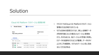 Solution
Cloud AI Platform でのバージョン管理の例
• テキストではCloud AI Platformでのバージョン
管理の方法が紹介されている
• モデル自体の変更だけでなく、新しい訓練データ
が利用可能になった場合にもバージョン管理を
行う。そのためには、各バージョンの学習に利用し
たデータの追跡を行えることが重要。データのタイ
ムスタンプの範囲を、モデルのバージョン名に含め
るという方法がある
 