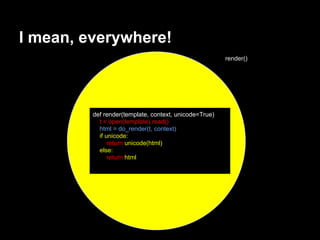 I mean, everywhere!
                                                       render()




         def render(template, context, unicode=True)
           t = open(template).read()
           html = do_render(t, context)
           if unicode:
               return unicode(html)
           else:
               return html
 