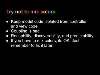 Try not to mix colors
● Keep model code isolated from controller
  and view code
● Coupling is bad
● Reusability, discoverability, and predictability
● If you have to mix colors, its OK! Just
  remember to fix it later!
 