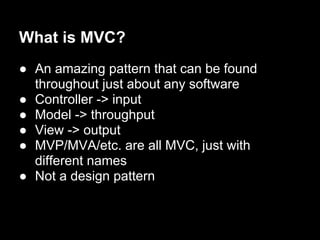 What is MVC?
● An amazing pattern that can be found
  throughout just about any software
● Controller -> input
● Model -> throughput
● View -> output
● MVP/MVA/etc. are all MVC, just with
  different names
● Not a design pattern
 